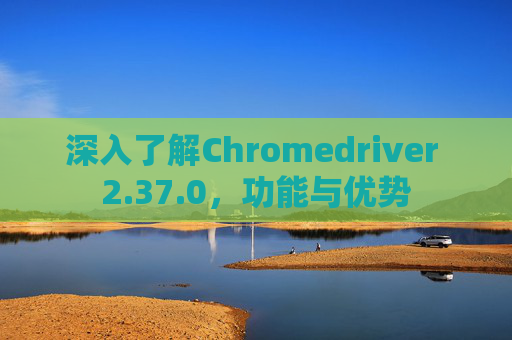 深入了解Chromedriver 2.37.0，功能与优势